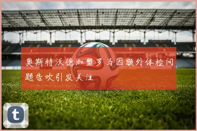 奥斯特沃德加盟罗马因额外体检问题告吹引发关注