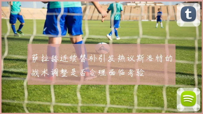 萨拉赫连续替补引发热议斯洛特的战术调整是否合理面临考验