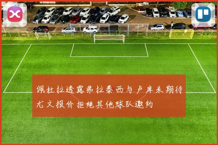 佩杜拉透露弗拉泰西与卢库米期待尤文报价拒绝其他球队邀约