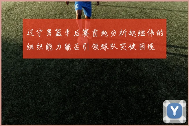 辽宁男篮季后赛首轮分析赵继伟的组织能力能否引领球队突破困境