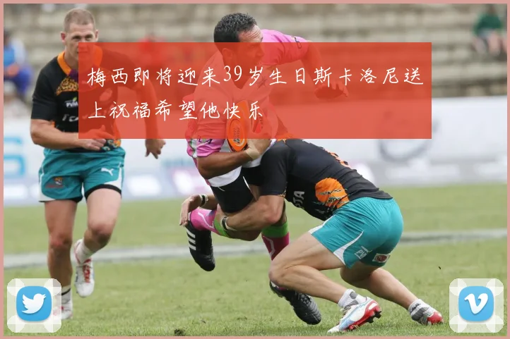 梅西即将迎来39岁生日斯卡洛尼送上祝福希望他快乐