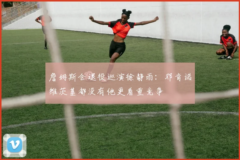 詹姆斯会退役巡演徐静雨：邓肯诺维茨基都没有他更看重竞争
