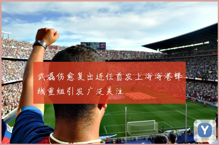 武磊伤愈复出连任首发上海海港锋线重组引发广泛关注