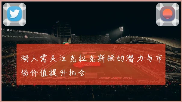 湖人需关注克拉克斯顿的潜力与市场价值提升机会