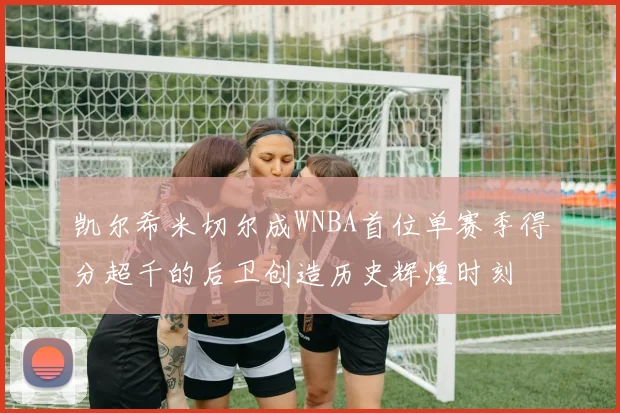 凯尔希米切尔成WNBA首位单赛季得分超千的后卫创造历史辉煌时刻