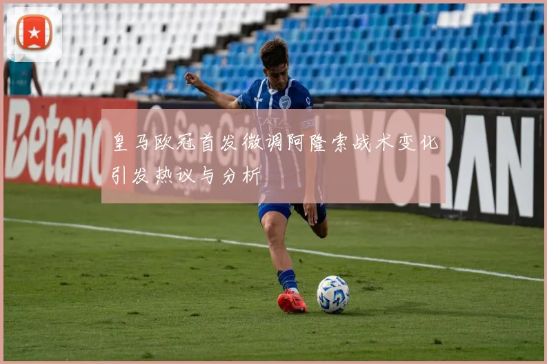 皇马欧冠首发微调阿隆索战术变化引发热议与分析